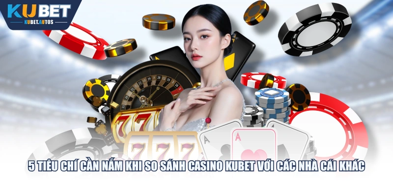 5 tiêu chí cần nắm khi so sánh casino KUBET với các nhà cái khác